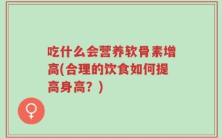 吃什么会营养软骨素增高(合理的饮食如何提高身高？)