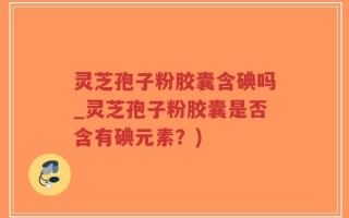 灵芝孢子粉胶囊含碘吗_灵芝孢子粉胶囊是否含有碘元素？)