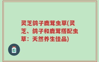 灵芝鸽子鹿茸虫草(灵芝、鸽子和鹿茸搭配虫草：天然养生佳品)