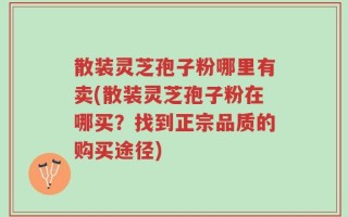 散装灵芝孢子粉哪里有卖(散装灵芝孢子粉在哪买？找到正宗品质的购买途径)