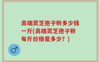 高端灵芝孢子粉多少钱一斤(高端灵芝孢子粉每斤价格是多少？)