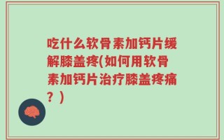 吃什么软骨素加钙片缓解膝盖疼(如何用软骨素加钙片治疗膝盖疼痛？)