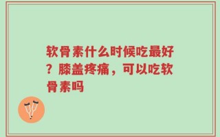 软骨素什么时候吃最好？膝盖疼痛，可以吃软骨素吗