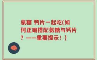氨糖 钙片一起吃(如何正确搭配氨糖与钙片？——重要提示！)