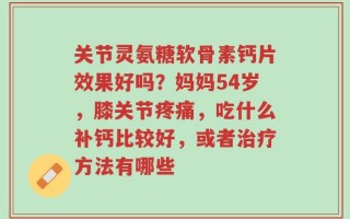 关节灵氨糖软骨素钙片效果好吗？妈妈54岁，膝关节疼痛，吃什么补钙比较好，或者治疗方法有哪些