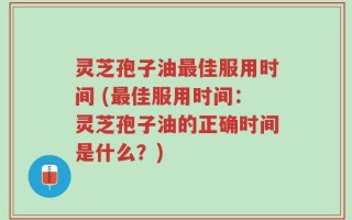 灵芝孢子油最佳服用时间 (最佳服用时间：灵芝孢子油的正确时间是什么？)
