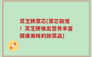 灵芝牌菜芯(菜芯新宠！灵芝牌推出营养丰富健康美味的新菜品)