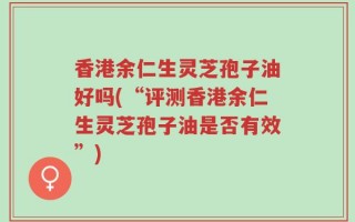 香港余仁生灵芝孢子油好吗(“评测香港余仁生灵芝孢子油是否有效”)