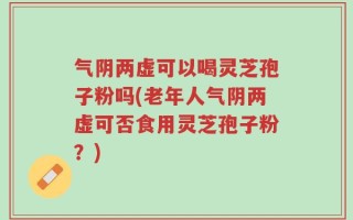 气阴两虚可以喝灵芝孢子粉吗(老年人气阴两虚可否食用灵芝孢子粉？)