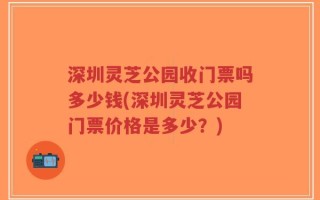 深圳灵芝公园收门票吗多少钱(深圳灵芝公园门票价格是多少？)