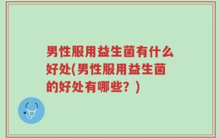 男性服用益生菌有什么好处(男性服用益生菌的好处有哪些？)