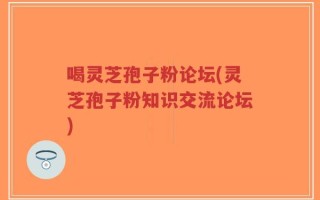 喝灵芝孢子粉论坛(灵芝孢子粉知识交流论坛)