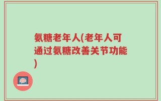 氨糖老年人(老年人可通过氨糖改善关节功能)