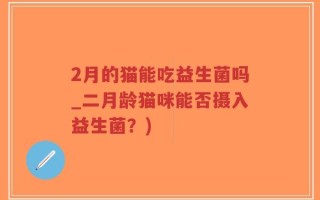2月的猫能吃益生菌吗_二月龄猫咪能否摄入益生菌？)
