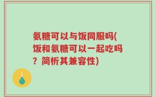 氨糖可以与饭同服吗(饭和氨糖可以一起吃吗？简析其兼容性)