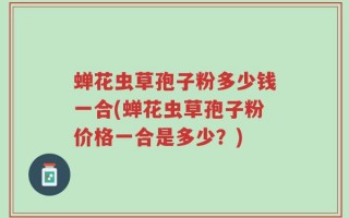 蝉花虫草孢子粉多少钱一合(蝉花虫草孢子粉价格一合是多少？)