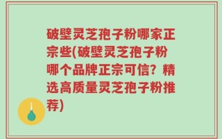 破壁灵芝孢子粉哪家正宗些(破壁灵芝孢子粉哪个品牌正宗可信？精选高质量灵芝孢子粉推荐)