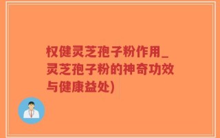权健灵芝孢子粉作用_灵芝孢子粉的神奇功效与健康益处)