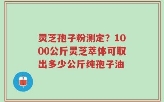 灵芝孢子粉测定？1000公斤灵芝萃体可取出多少公斤纯孢子油