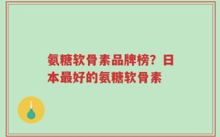 氨糖软骨素品牌榜？日本最好的氨糖软骨素