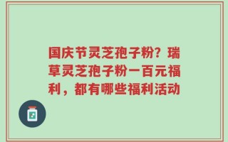 国庆节灵芝孢子粉？瑞草灵芝孢子粉一百元福利，都有哪些福利活动