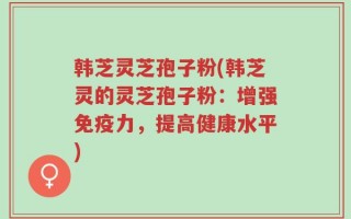 韩芝灵芝孢子粉(韩芝灵的灵芝孢子粉：增强免疫力，提高健康水平)
