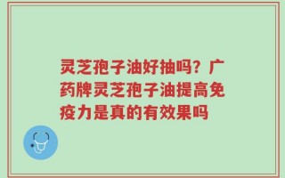 灵芝孢子油好抽吗？广药牌灵芝孢子油提高免疫力是真的有效果吗