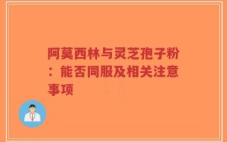 阿莫西林与灵芝孢子粉：能否同服及相关注意事项