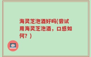 海灵芝泡酒好吗(尝试用海灵芝泡酒，口感如何？)