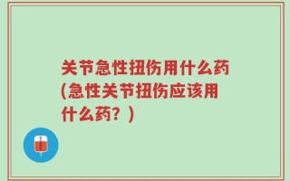 关节急性扭伤用什么药(急性关节扭伤应该用什么药？)