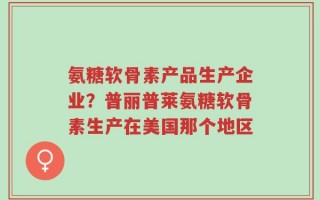 氨糖软骨素产品生产企业？普丽普莱氨糖软骨素生产在美国那个地区