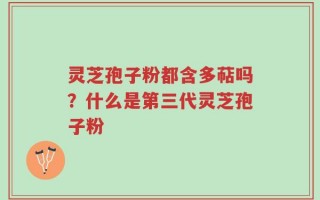 灵芝孢子粉都含多萜吗？什么是第三代灵芝孢子粉