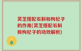 灵芝搭配石斛和枸杞子的作用(灵芝搭配石斛和枸杞子的功效解析)