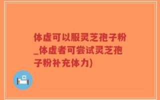 体虚可以服灵芝孢子粉_体虚者可尝试灵芝孢子粉补充体力)