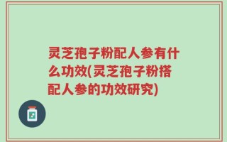 灵芝孢子粉配人参有什么功效(灵芝孢子粉搭配人参的功效研究)