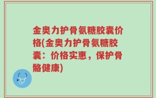 金奥力护骨氨糖胶囊价格(金奥力护骨氨糖胶囊：价格实惠，保护骨骼健康)