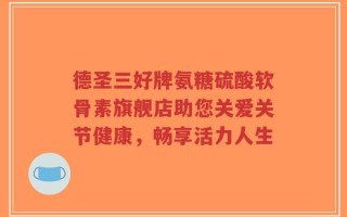 德圣三好牌氨糖硫酸软骨素旗舰店助您关爱关节健康，畅享活力人生