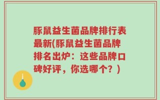 豚鼠益生菌品牌排行表最新(豚鼠益生菌品牌排名出炉：这些品牌口碑好评，你选哪个？)