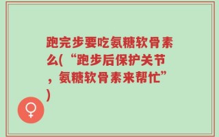 跑完步要吃氨糖软骨素么(“跑步后保护关节，氨糖软骨素来帮忙”)