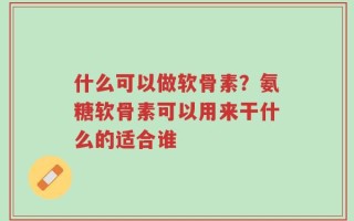 什么可以做软骨素？氨糖软骨素可以用来干什么的适合谁