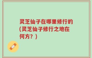 灵芝仙子在哪里修行的(灵芝仙子修行之地在何方？)