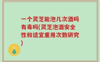 一个灵芝能泡几次酒吗有毒吗(灵芝泡酒安全性和适宜重用次数研究)