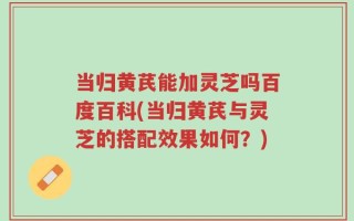 当归黄芪能加灵芝吗百度百科(当归黄芪与灵芝的搭配效果如何？)