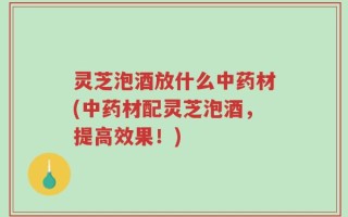灵芝泡酒放什么中药材(中药材配灵芝泡酒，提高效果！)