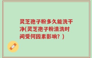 灵芝孢子粉多久能洗干净(灵芝孢子粉清洗时间受何因素影响？)
