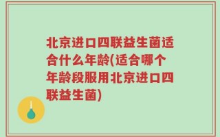 北京进口四联益生菌适合什么年龄(适合哪个年龄段服用北京进口四联益生菌)