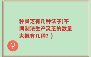 种灵芝有几种法子(不同制法生产灵芝的数量大概有几种？)