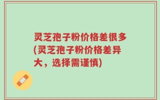 灵芝孢子粉价格差很多(灵芝孢子粉价格差异大，选择需谨慎)