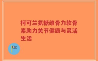 柯可兰氨糖维骨力软骨素助力关节健康与灵活生活