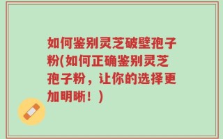 如何鉴别灵芝破壁孢子粉(如何正确鉴别灵芝孢子粉，让你的选择更加明晰！)